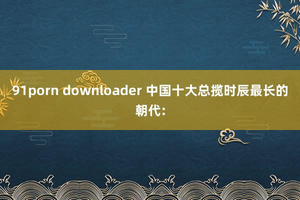 91porn downloader 中国十大总揽时辰最长的朝代: