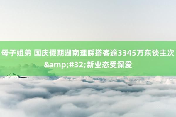 母子姐弟 国庆假期湖南理睬搭客逾3345万东谈主次&#32;新业态受深爱