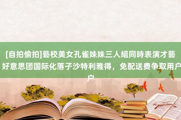 [自拍偷拍]藝校美女孔雀妹妹三人組同時表演才藝 好意思团国际化落子沙特利雅得，免配送费争取用户