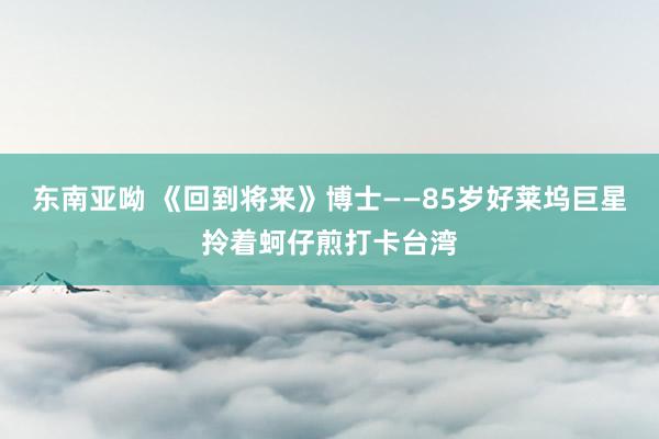 东南亚呦 《回到将来》博士——85岁好莱坞巨星拎着蚵仔煎打卡台湾