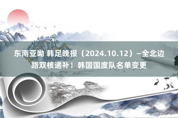 东南亚呦 韩足晚报（2024.10.12）—全北边路双核递补！韩国国度队名单变更