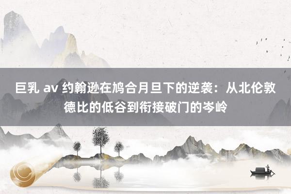 巨乳 av 约翰逊在鸠合月旦下的逆袭：从北伦敦德比的低谷到衔接破门的岑岭