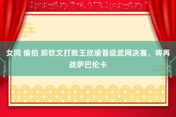 女同 偷拍 郑钦文打败王欣瑜晋级武网决赛，将再战萨巴伦卡