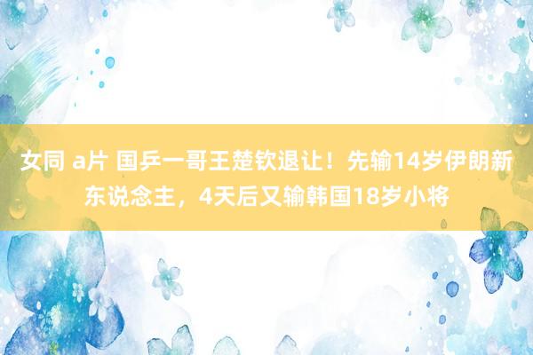 女同 a片 国乒一哥王楚钦退让！先输14岁伊朗新东说念主，4天后又输韩国18岁小将