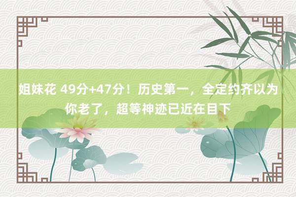 姐妹花 49分+47分！历史第一，全定约齐以为你老了，超等神迹已近在目下