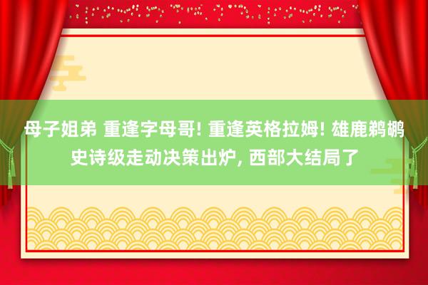 母子姐弟 重逢字母哥! 重逢英格拉姆! 雄鹿鹈鹕史诗级走动决策出炉, 西部大结局了