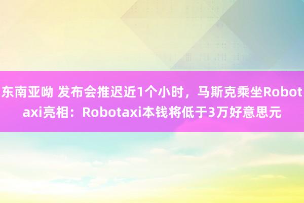 东南亚呦 发布会推迟近1个小时，马斯克乘坐Robotaxi亮相：Robotaxi本钱将低于3万好意思元