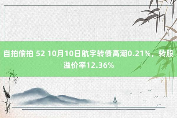 自拍偷拍 52 10月10日航宇转债高潮0.21%，转股溢价率12.36%