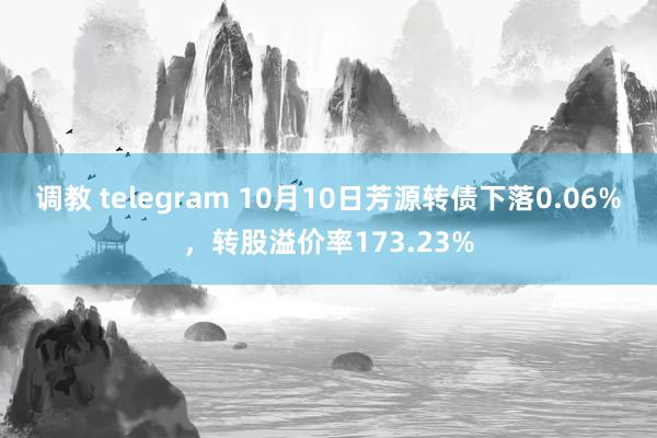 调教 telegram 10月10日芳源转债下落0.06%，转股溢价率173.23%