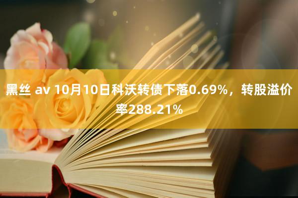 黑丝 av 10月10日科沃转债下落0.69%，转股溢价率288.21%