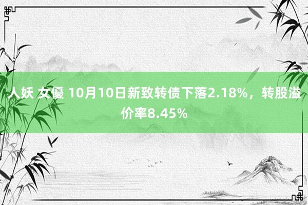 人妖 女優 10月10日新致转债下落2.18%，转股溢价率8.45%