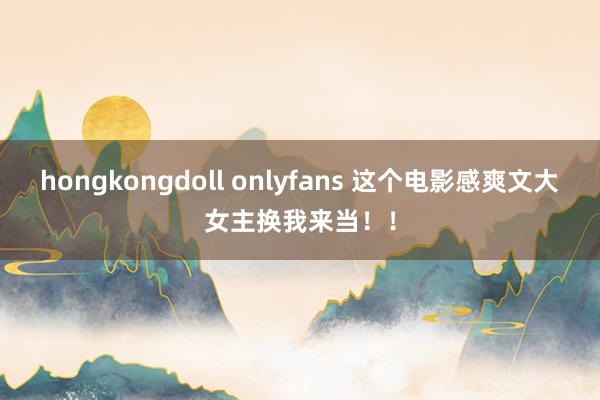 hongkongdoll onlyfans 这个电影感爽文大女主换我来当！！