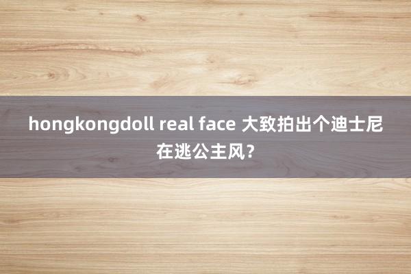 hongkongdoll real face 大致拍出个迪士尼在逃公主风？