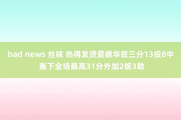 bad news 丝袜 热得发烫爱德华兹三分13投8中 轰下全场最高31分外加2板3助