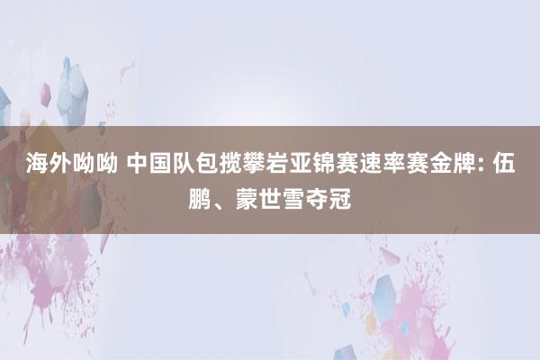 海外呦呦 中国队包揽攀岩亚锦赛速率赛金牌: 伍鹏、蒙世雪夺冠