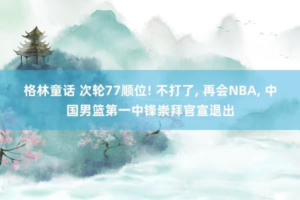 格林童话 次轮77顺位! 不打了， 再会NBA， 中国男篮第一中锋崇拜官宣退出