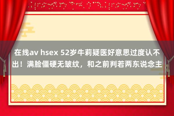 在线av hsex 52岁牛莉疑医好意思过度认不出！满脸僵硬无皱纹，和之前判若两东说念主