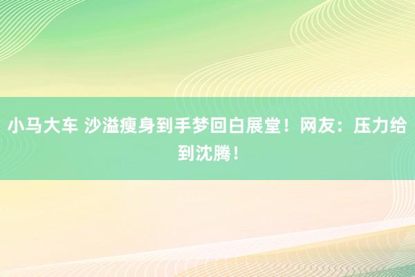 小马大车 沙溢瘦身到手梦回白展堂！网友：压力给到沈腾！