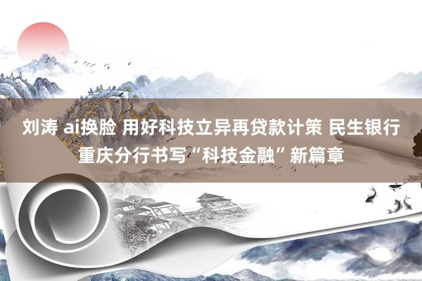 刘涛 ai换脸 用好科技立异再贷款计策 民生银行重庆分行书写“科技金融”新篇章