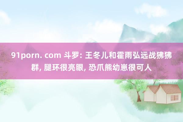 91porn. com 斗罗: 王冬儿和霍雨弘远战狒狒群, 腿环很亮眼, 恐爪熊幼崽很可人