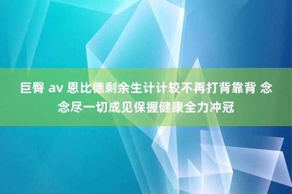 巨臀 av 恩比德剩余生计计较不再打背靠背 念念尽一切成见保握健康全力冲冠