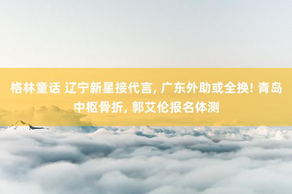 格林童话 辽宁新星接代言, 广东外助或全换! 青岛中枢骨折, 郭艾伦报名体测