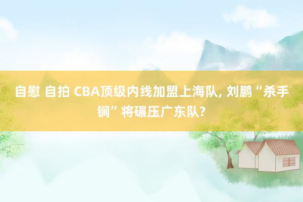 自慰 自拍 CBA顶级内线加盟上海队, 刘鹏“杀手锏”将碾压广东队?