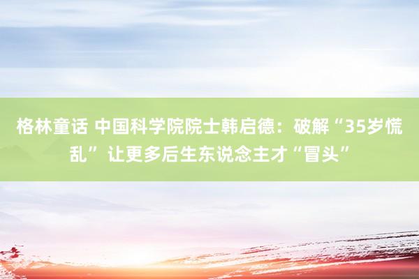 格林童话 中国科学院院士韩启德：破解“35岁慌乱” 让更多后生东说念主才“冒头”