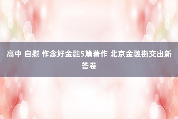 高中 自慰 作念好金融5篇著作 北京金融街交出新答卷