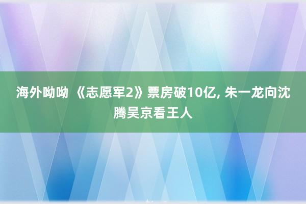 海外呦呦 《志愿军2》票房破10亿, 朱一龙向沈腾吴京看王人