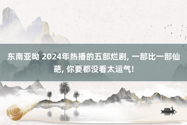 东南亚呦 2024年热播的五部烂剧, 一部比一部仙葩, 你要都没看太运气!