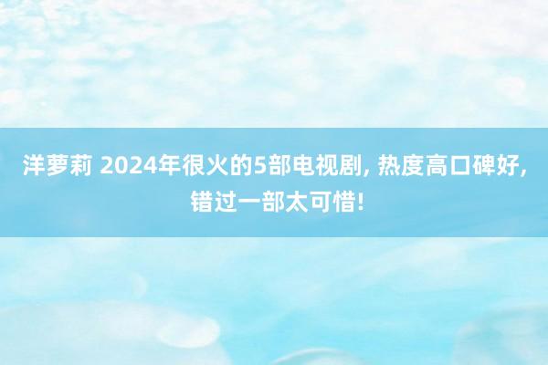 洋萝莉 2024年很火的5部电视剧， 热度高口碑好， 错过一部太可惜!