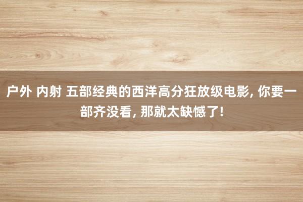 户外 内射 五部经典的西洋高分狂放级电影, 你要一部齐没看, 那就太缺憾了!