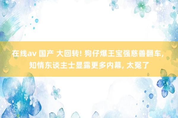 在线av 国产 大回转! 狗仔爆王宝强慈善翻车, 知情东谈主士显露更多内幕, 太冤了