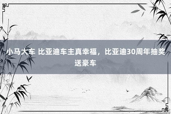 小马大车 比亚迪车主真幸福，比亚迪30周年抽奖送豪车