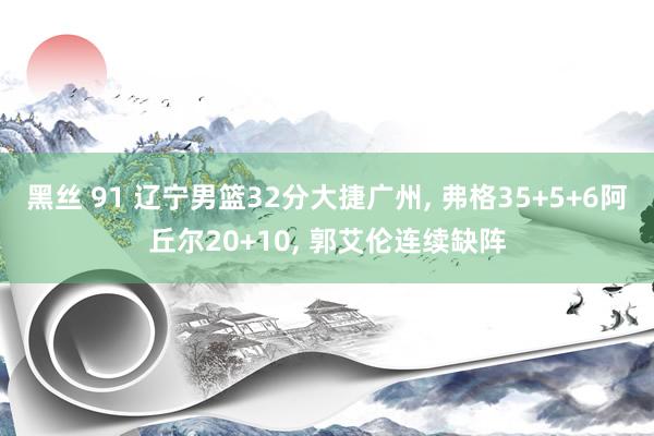 黑丝 91 辽宁男篮32分大捷广州, 弗格35+5+6阿丘尔20+10, 郭艾伦连续缺阵