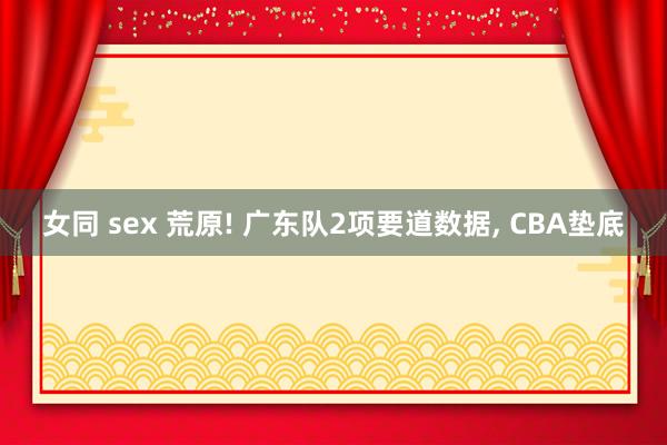 女同 sex 荒原! 广东队2项要道数据, CBA垫底