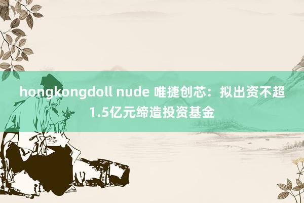 hongkongdoll nude 唯捷创芯：拟出资不超1.5亿元缔造投资基金