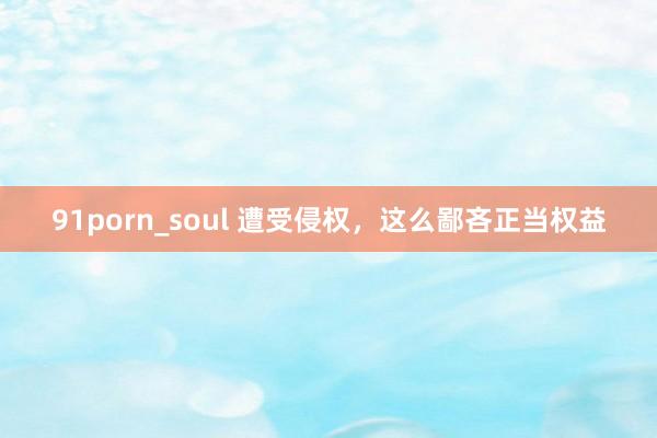 91porn_soul 遭受侵权，这么鄙吝正当权益