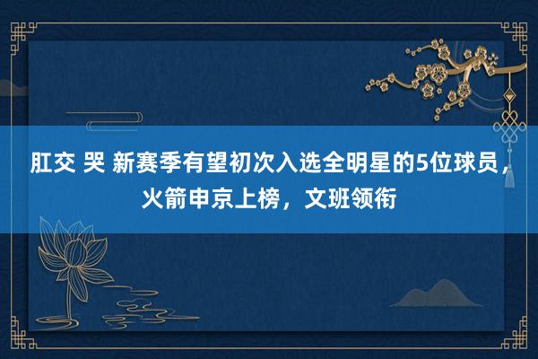 肛交 哭 新赛季有望初次入选全明星的5位球员，火箭申京上榜，文班领衔