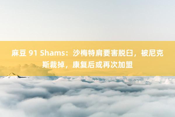 麻豆 91 Shams：沙梅特肩要害脱臼，被尼克斯裁掉，康复后或再次加盟