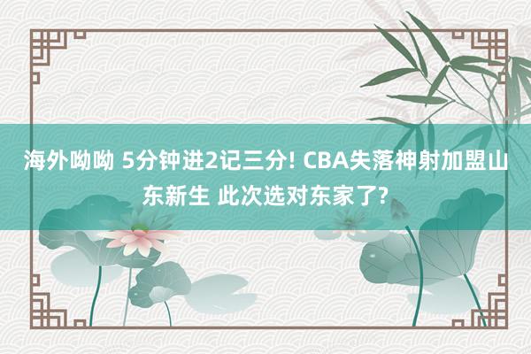 海外呦呦 5分钟进2记三分! CBA失落神射加盟山东新生 此次选对东家了?