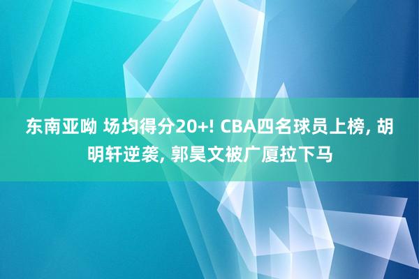 东南亚呦 场均得分20+! CBA四名球员上榜, 胡明轩逆袭, 郭昊文被广厦拉下马