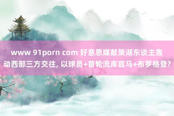 www 91porn com 好意思媒献策湖东谈主轰动西部三方交往, 以球员+首轮流库兹马+布罗格登?