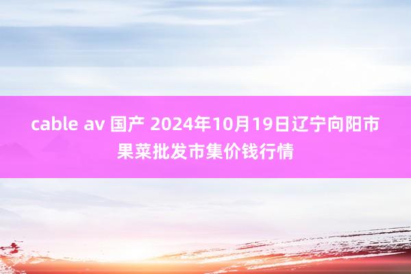 cable av 国产 2024年10月19日辽宁向阳市果菜批发市集价钱行情