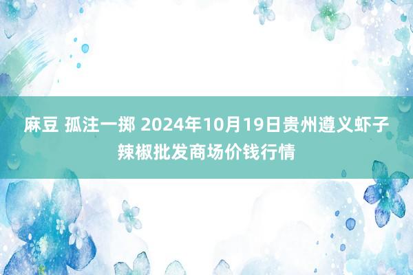 麻豆 孤注一掷 2024年10月19日贵州遵义虾子辣椒批发商场价钱行情