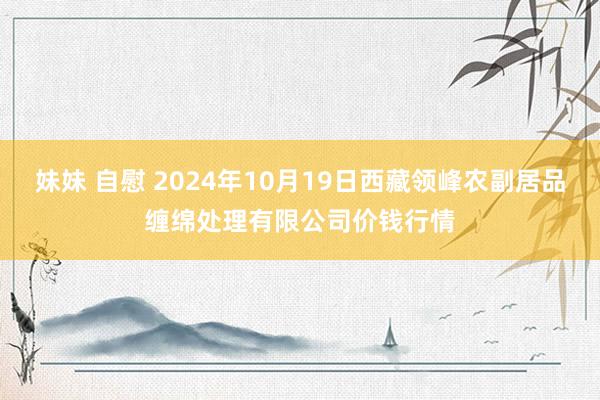 妹妹 自慰 2024年10月19日西藏领峰农副居品缠绵处理有限公司价钱行情