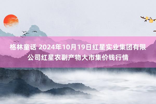 格林童话 2024年10月19日红星实业集团有限公司红星农副产物大市集价钱行情