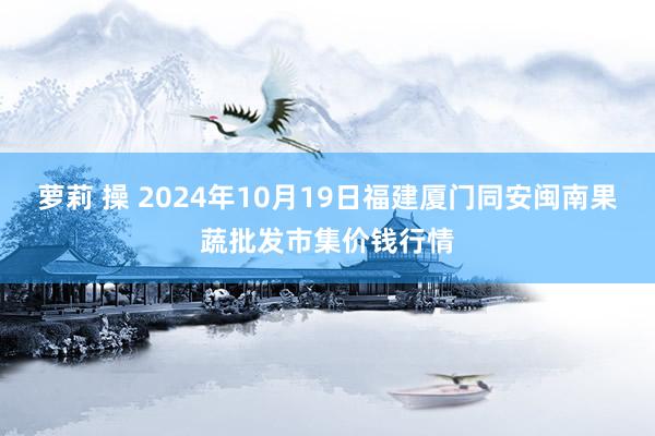 萝莉 操 2024年10月19日福建厦门同安闽南果蔬批发市集价钱行情