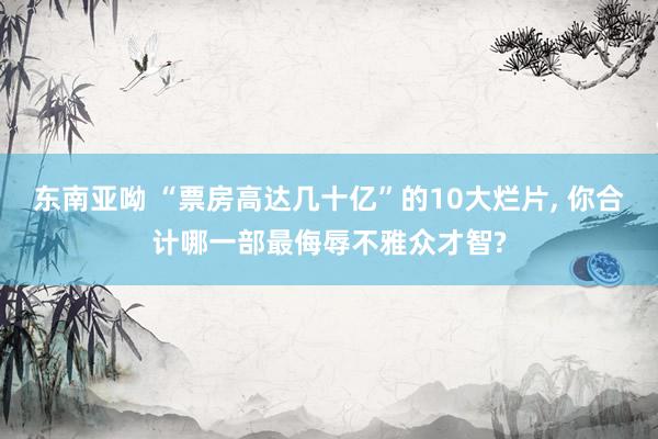 东南亚呦 “票房高达几十亿”的10大烂片, 你合计哪一部最侮辱不雅众才智?